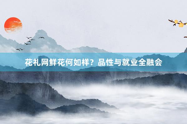 花礼网鲜花何如样?品性与就业全融会